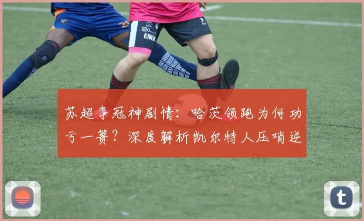 苏超争冠神剧情：哈茨领跑为何功亏一篑？深度解析凯尔特人压哨逆转夺冠关键