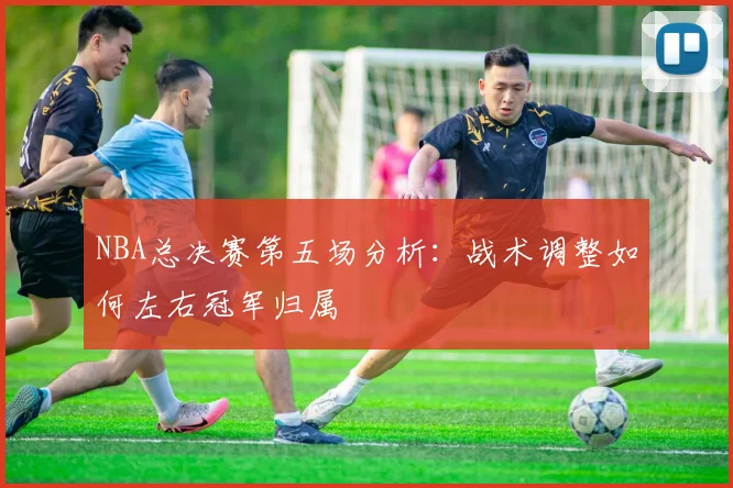 NBA总决赛第五场分析:战术调整如何左右冠军归属