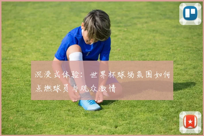 沉浸式体验：世界杯球场氛围如何点燃球员与观众激情