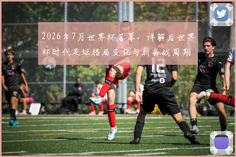 2026年7月世界杯落幕,详解后世界杯时代足坛格局变化与新备战周期