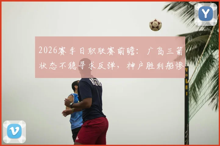 2026赛季日职联赛前瞻:广岛三箭状态不稳寻求反弹,神户胜利船惨败后防线亟待重整