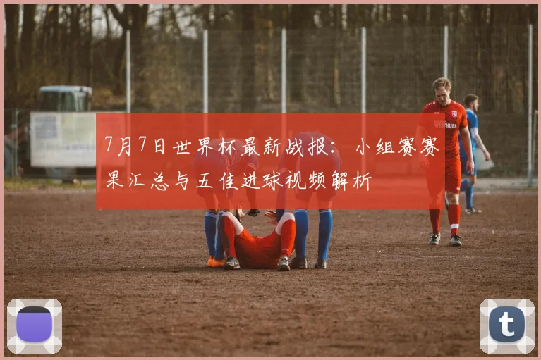 7月7日世界杯最新战报：小组赛赛果汇总与五佳进球视频解析