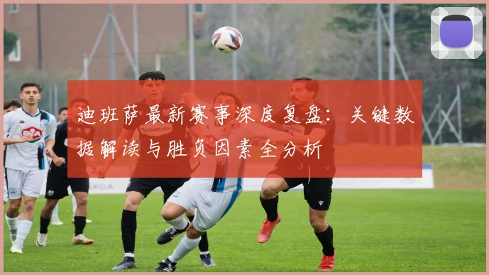 迪班萨最新赛事深度复盘:关键数据解读与胜负因素全分析