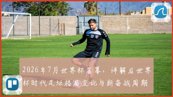 2026年7月世界杯落幕，详解后世界杯时代足坛格局变化与新备战周期