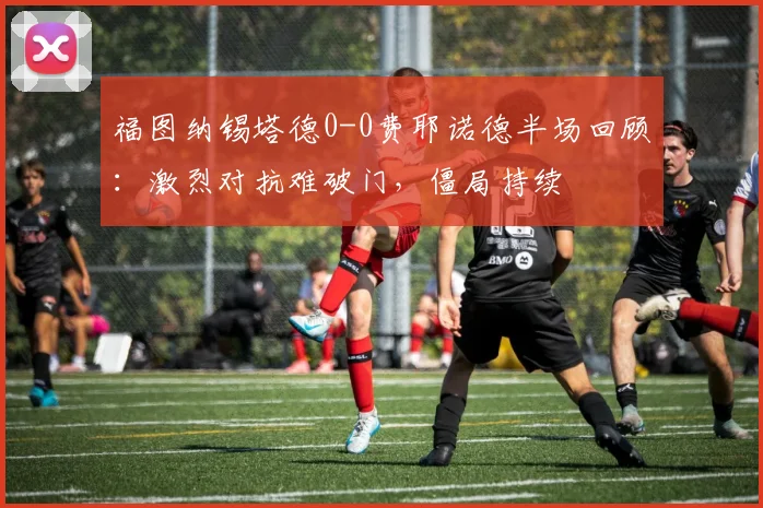 福图纳锡塔德0-0费耶诺德半场回顾：激烈对抗难破门，僵局持续