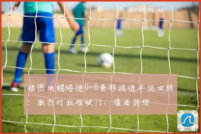 福图纳锡塔德0-0费耶诺德半场回顾：激烈对抗难破门，僵局持续