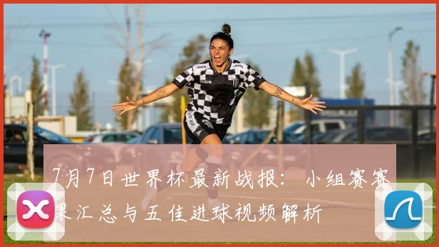 7月7日世界杯最新战报：小组赛赛果汇总与五佳进球视频解析